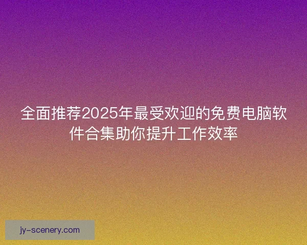 全面推荐2025年最受欢迎的免费电脑软件合集助你提升工作效率 全面推荐2025年最受欢迎的免费电脑软件合集助你提升工作效率