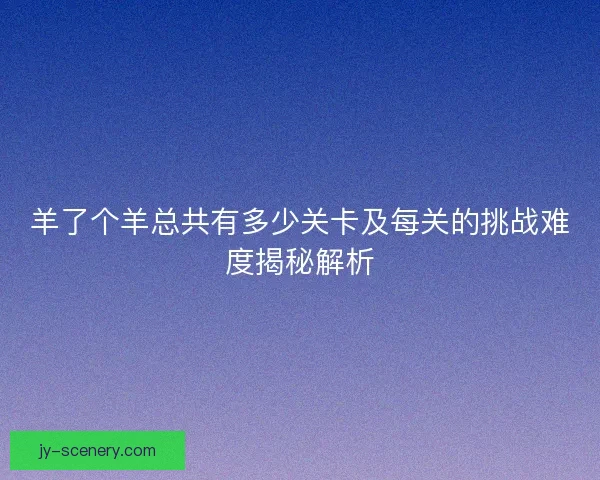 羊了个羊总共有多少关卡及每关的挑战难度揭秘解析 羊了个羊总共有多少关卡及每关的挑战难度揭秘解析