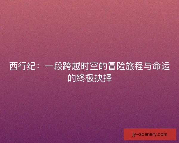 西行纪:一段跨越时空的冒险旅程与命运的终极抉择 西行纪:一段跨越时空的冒险旅程与命运的终极抉择