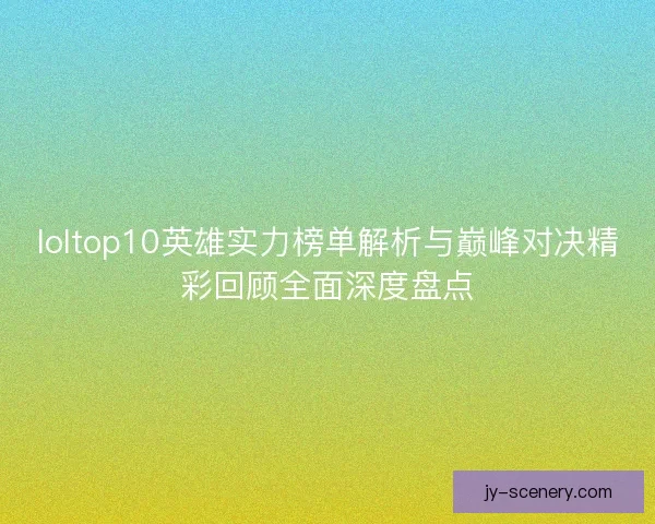 loltop10英雄实力榜单解析与巅峰对决精彩回顾全面深度盘点