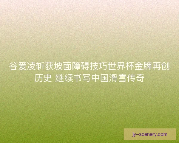 谷爱凌斩获坡面障碍技巧世界杯金牌再创历史 继续书写中国滑雪传奇 谷爱凌斩获坡面障碍技巧世界杯金牌再创历史 继续书写中国滑雪传奇