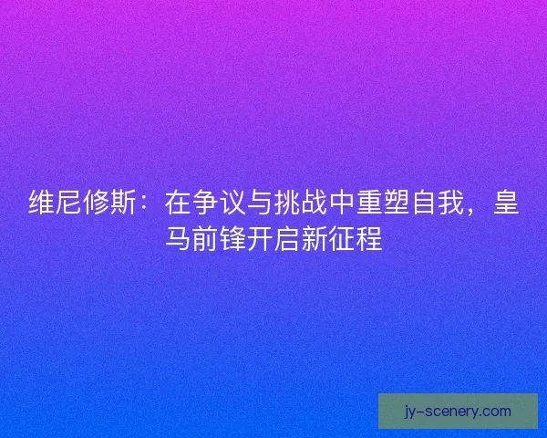 维尼修斯:在争议与挑战中重塑自我,皇马前锋开启新征程 维尼修斯:在争议与挑战中重塑自我,皇马前锋开启新征程