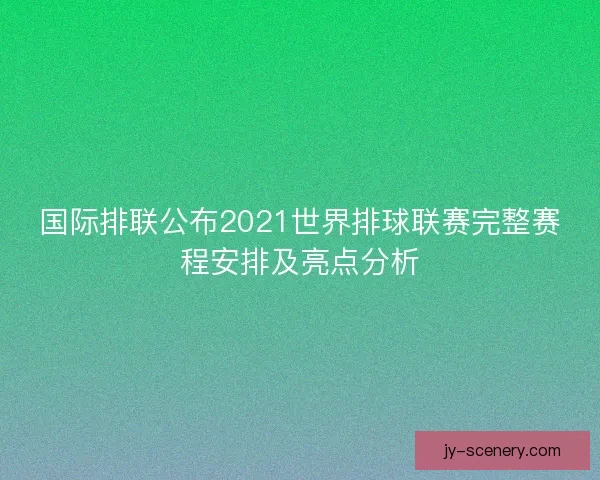 国际排联公布2021世界排球联赛完整赛程安排及亮点分析