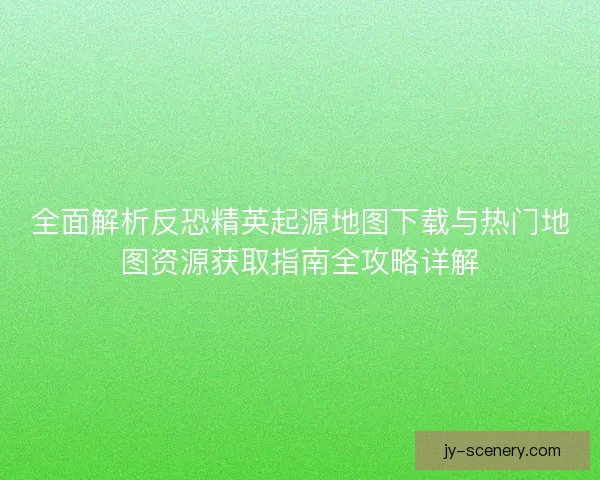 全面解析反恐精英起源地图下载与热门地图资源获取指南全攻略详解