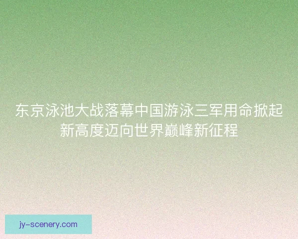 东京泳池大战落幕中国游泳三军用命掀起新高度迈向世界巅峰新征程 东京泳池大战落幕中国游泳三军用命掀起新高度迈向世界巅峰新征程