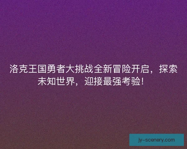 洛克王国勇者大挑战全新冒险开启,探索未知世界,迎接最强考验! 洛克王国勇者大挑战全新冒险开启,探索未知世界,迎接最强考验!