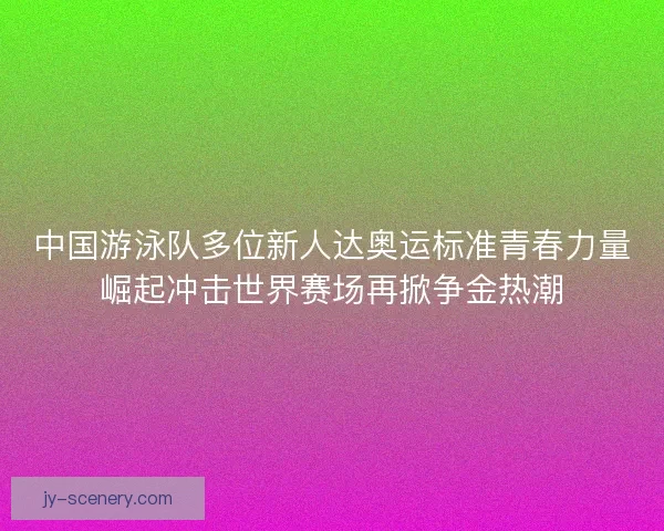 中国游泳队多位新人达奥运标准青春力量崛起冲击世界赛场再掀争金热潮