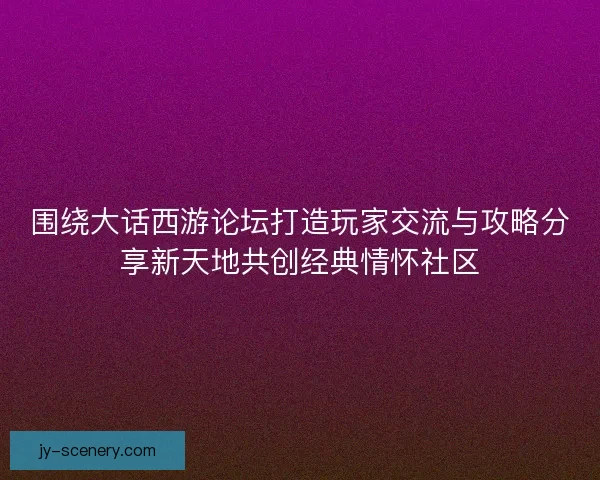围绕大话西游论坛打造玩家交流与攻略分享新天地共创经典情怀社区