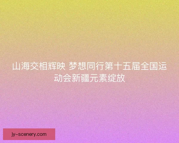 山海交相辉映 梦想同行第十五届全国运动会新疆元素绽放 山海交相辉映 梦想同行第十五届全国运动会新疆元素绽放