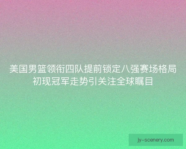 美国男篮领衔四队提前锁定八强赛场格局初现冠军走势引关注全球瞩目 美国男篮领衔四队提前锁定八强赛场格局初现冠军走势引关注全球瞩目