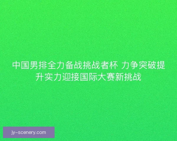 中国男排全力备战挑战者杯 力争突破提升实力迎接国际大赛新挑战 中国男排全力备战挑战者杯 力争突破提升实力迎接国际大赛新挑战