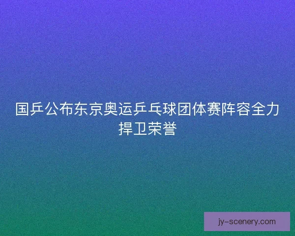国乒公布东京奥运乒乓球团体赛阵容全力捍卫荣誉