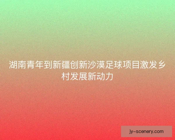 湖南青年到新疆创新沙漠足球项目激发乡村发展新动力 湖南青年到新疆创新沙漠足球项目激发乡村发展新动力