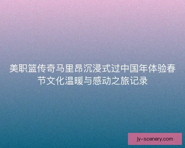 美职篮传奇马里昂沉浸式过中国年体验春节文化温暖与感动之旅记录 美职篮传奇马里昂沉浸式过中国年体验春节文化温暖与感动之旅记录