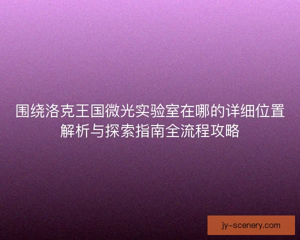 围绕洛克王国微光实验室在哪的详细位置解析与探索指南全流程攻略 围绕洛克王国微光实验室在哪的详细位置解析与探索指南全流程攻略