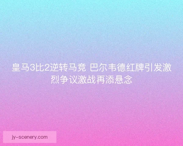 皇马3比2逆转马竞 巴尔韦德红牌引发激烈争议激战再添悬念 皇马3比2逆转马竞 巴尔韦德红牌引发激烈争议激战再添悬念