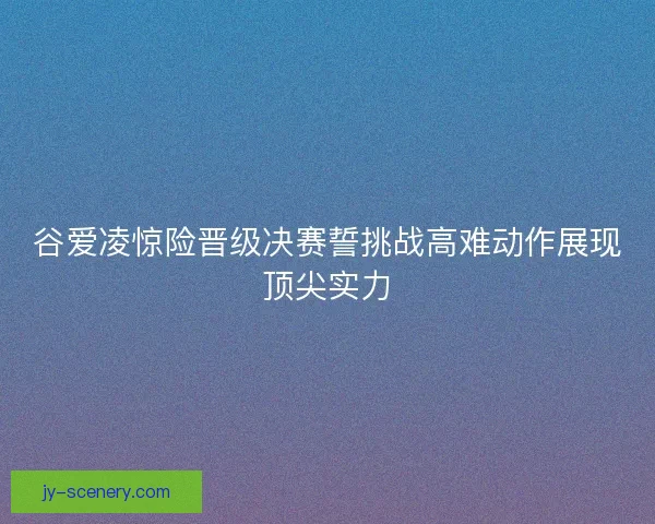 谷爱凌惊险晋级决赛誓挑战高难动作展现顶尖实力 谷爱凌惊险晋级决赛誓挑战高难动作展现顶尖实力