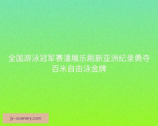 全国游泳冠军赛潘展乐刷新亚洲纪录勇夺百米自由泳金牌