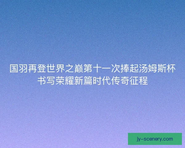 国羽再登世界之巅第十一次捧起汤姆斯杯书写荣耀新篇时代传奇征程 国羽再登世界之巅第十一次捧起汤姆斯杯书写荣耀新篇时代传奇征程