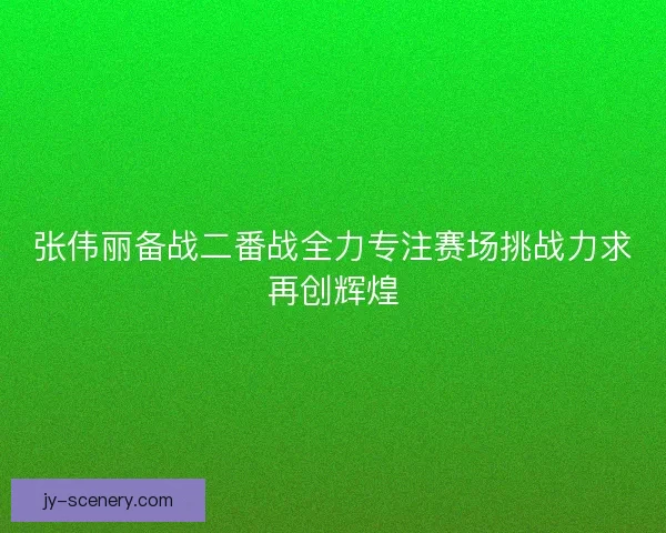 张伟丽备战二番战全力专注赛场挑战力求再创辉煌 张伟丽备战二番战全力专注赛场挑战力求再创辉煌