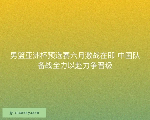 男篮亚洲杯预选赛六月激战在即 中国队备战全力以赴力争晋级 男篮亚洲杯预选赛六月激战在即 中国队备战全力以赴力争晋级